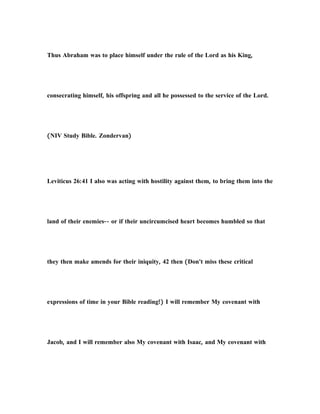 Thus Abraham was to place himself under the rule of the Lord as his King,
consecrating himself, his offspring and all he possessed to the service of the Lord.
(NIV Study Bible. Zondervan)
Leviticus 26:41 I also was acting with hostility against them, to bring them into the
land of their enemies-- or if their uncircumcised heart becomes humbled so that
they then make amends for their iniquity, 42 then (Don't miss these critical
expressions of time in your Bible reading!) I will remember My covenant with
Jacob, and I will remember also My covenant with Isaac, and My covenant with
 