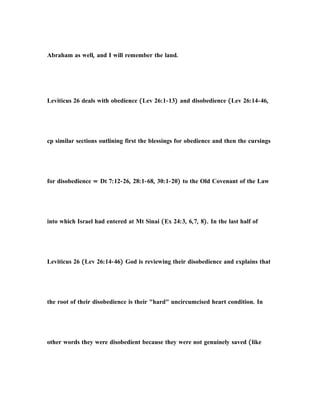 Abraham as well, and I will remember the land.
Leviticus 26 deals with obedience (Lev 26:1-13) and disobedience (Lev 26:14-46,
cp similar sections outlining first the blessings for obedience and then the cursings
for disobedience = Dt 7:12-26, 28:1-68, 30:1-20) to the Old Covenant of the Law
into which Israel had entered at Mt Sinai (Ex 24:3, 6,7, 8). In the last half of
Leviticus 26 (Lev 26:14-46) God is reviewing their disobedience and explains that
the root of their disobedience is their "hard" uncircumcised heart condition. In
other words they were disobedient because they were not genuinely saved (like
 