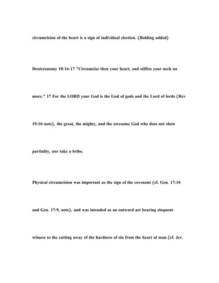 circumcision of the heart is a sign of individual election. (Bolding added)
Deuteronomy 10:16-17 "Circumcise then your heart, and stiffen your neck no
more." 17 For the LORD your God is the God of gods and the Lord of lords (Rev
19:16-note), the great, the mighty, and the awesome God who does not show
partiality, nor take a bribe.
Physical circumcision was important as the sign of the covenant (cf. Gen. 17:10
and Gen. 17:9, note), and was intended as an outward act bearing eloquent
witness to the cutting away of the hardness of sin from the heart of man (cf. Jer.
 