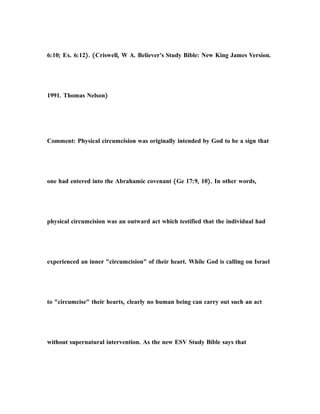 6:10; Ex. 6:12). (Criswell, W A. Believer's Study Bible: New King James Version.
1991. Thomas Nelson)
Comment: Physical circumcision was originally intended by God to be a sign that
one had entered into the Abrahamic covenant (Ge 17:9, 10). In other words,
physical circumcision was an outward act which testified that the individual had
experienced an inner "circumcision" of their heart. While God is calling on Israel
to "circumcise" their hearts, clearly no human being can carry out such an act
without supernatural intervention. As the new ESV Study Bible says that
 