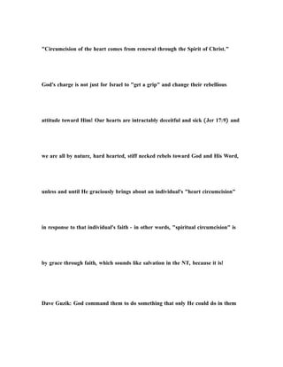 "Circumcision of the heart comes from renewal through the Spirit of Christ."
God's charge is not just for Israel to "get a grip" and change their rebellious
attitude toward Him! Our hearts are intractably deceitful and sick (Jer 17:9) and
we are all by nature, hard hearted, stiff necked rebels toward God and His Word,
unless and until He graciously brings about an individual's "heart circumcision"
in response to that individual's faith - in other words, "spiritual circumcision" is
by grace through faith, which sounds like salvation in the NT, because it is!
Dave Guzik: God command them to do something that only He could do in them
 