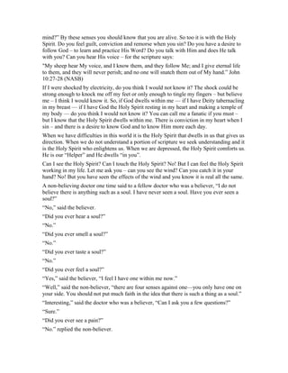 mind?” By these senses you should know that you are alive. So too it is with the Holy
Spirit. Do you feel guilt, conviction and remorse when you sin? Do you have a desire to
follow God – to learn and practice His Word? Do you talk with Him and does He talk
with you? Can you hear His voice – for the scripture says:
"My sheep hear My voice, and I know them, and they follow Me; and I give eternal life
to them, and they will never perish; and no one will snatch them out of My hand.” John
10:27-28 (NASB)
If I were shocked by electricity, do you think I would not know it? The shock could be
strong enough to knock me off my feet or only enough to tingle my fingers – but believe
me – I think I would know it. So, if God dwells within me — if I have Deity tabernacling
in my breast — if I have God the Holy Spirit resting in my heart and making a temple of
my body — do you think I would not know it? You can call me a fanatic if you must –
but I know that the Holy Spirit dwells within me. There is conviction in my heart when I
sin – and there is a desire to know God and to know Him more each day.
When we have difficulties in this world it is the Holy Spirit that dwells in us that gives us
direction. When we do not understand a portion of scripture we seek understanding and it
is the Holy Spirit who enlightens us. When we are depressed, the Holy Spirit comforts us.
He is our “Helper” and He dwells “in you”.
Can I see the Holy Spirit? Can I touch the Holy Spirit? No! But I can feel the Holy Spirit
working in my life. Let me ask you – can you see the wind? Can you catch it in your
hand? No! But you have seen the effects of the wind and you know it is real all the same.
A non-believing doctor one time said to a fellow doctor who was a believer, “I do not
believe there is anything such as a soul. I have never seen a soul. Have you ever seen a
soul?”
“No,” said the believer.
“Did you ever hear a soul?”
“No.”
“Did you ever smell a soul?”
“No.”
“Did you ever taste a soul?”
“No.”
“Did you ever feel a soul?”
“Yes,” said the believer, “I feel I have one within me now.”
“Well,” said the non-believer, “there are four senses against one—you only have one on
your side. You should not put much faith in the idea that there is such a thing as a soul.”
“Interesting,” said the doctor who was a believer, “Can I ask you a few questions?”
“Sure.”
“Did you ever see a pain?”
“No.” replied the non-believer.
 
