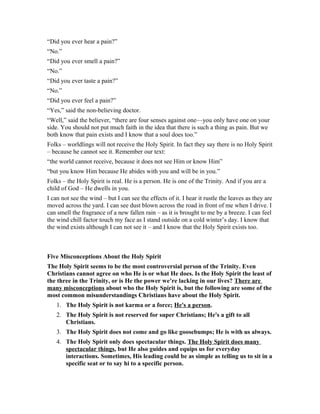 “Did you ever hear a pain?”
“No.”
“Did you ever smell a pain?”
“No.”
“Did you ever taste a pain?”
“No.”
“Did you ever feel a pain?”
“Yes,” said the non-believing doctor.
“Well,” said the believer, “there are four senses against one—you only have one on your
side. You should not put much faith in the idea that there is such a thing as pain. But we
both know that pain exists and I know that a soul does too.”
Folks – worldlings will not receive the Holy Spirit. In fact they say there is no Holy Spirit
– because he cannot see it. Remember our text:
“the world cannot receive, because it does not see Him or know Him”
“but you know Him because He abides with you and will be in you.”
Folks – the Holy Spirit is real. He is a person. He is one of the Trinity. And if you are a
child of God – He dwells in you.
I can not see the wind – but I can see the effects of it. I hear it rustle the leaves as they are
moved across the yard. I can see dust blown across the road in front of me when I drive. I
can smell the fragrance of a new fallen rain – as it is brought to me by a breeze. I can feel
the wind chill factor touch my face as I stand outside on a cold winter’s day. I know that
the wind exists although I can not see it – and I know that the Holy Spirit exists too.
Five Misconceptions About the Holy Spirit
The Holy Spirit seems to be the most controversial person of the Trinity. Even
Christians cannot agree on who He is or what He does. Is the Holy Spirit the least of
the three in the Trinity, or is He the power we’re lacking in our lives? There are
many misconceptions about who the Holy Spirit is, but the following are some of the
most common misunderstandings Christians have about the Holy Spirit.
1. The Holy Spirit is not karma or a force; He's a person.
2. The Holy Spirit is not reserved for super Christians; He's a gift to all
Christians.
3. The Holy Spirit does not come and go like goosebumps; He is with us always.
4. The Holy Spirit only does spectacular things. The Holy Spirit does many
spectacular things, but He also guides and equips us for everyday
interactions. Sometimes, His leading could be as simple as telling us to sit in a
specific seat or to say hi to a specific person.
 