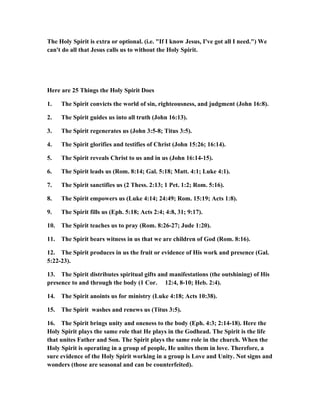 The Holy Spirit is extra or optional. (i.e. "If I know Jesus, I've got all I need.") We
can't do all that Jesus calls us to without the Holy Spirit.
Here are 25 Things the Holy Spirit Does
1. The Spirit convicts the world of sin, righteousness, and judgment (John 16:8).
2. The Spirit guides us into all truth (John 16:13).
3. The Spirit regenerates us (John 3:5-8; Titus 3:5).
4. The Spirit glorifies and testifies of Christ (John 15:26; 16:14).
5. The Spirit reveals Christ to us and in us (John 16:14-15).
6. The Spirit leads us (Rom. 8:14; Gal. 5:18; Matt. 4:1; Luke 4:1).
7. The Spirit sanctifies us (2 Thess. 2:13; 1 Pet. 1:2; Rom. 5:16).
8. The Spirit empowers us (Luke 4:14; 24:49; Rom. 15:19; Acts 1:8).
9. The Spirit fills us (Eph. 5:18; Acts 2:4; 4:8, 31; 9:17).
10. The Spirit teaches us to pray (Rom. 8:26-27; Jude 1:20).
11. The Spirit bears witness in us that we are children of God (Rom. 8:16).
12. The Spirit produces in us the fruit or evidence of His work and presence (Gal.
5:22-23).
13. The Spirit distributes spiritual gifts and manifestations (the outshining) of His
presence to and through the body (1 Cor. 12:4, 8-10; Heb. 2:4).
14. The Spirit anoints us for ministry (Luke 4:18; Acts 10:38).
15. The Spirit washes and renews us (Titus 3:5).
16. The Spirit brings unity and oneness to the body (Eph. 4:3; 2:14-18). Here the
Holy Spirit plays the same role that He plays in the Godhead. The Spirit is the life
that unites Father and Son. The Spirit plays the same role in the church. When the
Holy Spirit is operating in a group of people, He unites them in love. Therefore, a
sure evidence of the Holy Spirit working in a group is Love and Unity. Not signs and
wonders (those are seasonal and can be counterfeited).
 