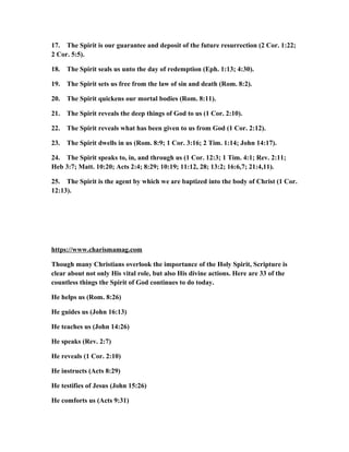 17. The Spirit is our guarantee and deposit of the future resurrection (2 Cor. 1:22;
2 Cor. 5:5).
18. The Spirit seals us unto the day of redemption (Eph. 1:13; 4:30).
19. The Spirit sets us free from the law of sin and death (Rom. 8:2).
20. The Spirit quickens our mortal bodies (Rom. 8:11).
21. The Spirit reveals the deep things of God to us (1 Cor. 2:10).
22. The Spirit reveals what has been given to us from God (1 Cor. 2:12).
23. The Spirit dwells in us (Rom. 8:9; 1 Cor. 3:16; 2 Tim. 1:14; John 14:17).
24. The Spirit speaks to, in, and through us (1 Cor. 12:3; 1 Tim. 4:1; Rev. 2:11;
Heb 3:7; Matt. 10:20; Acts 2:4; 8:29; 10:19; 11:12, 28; 13:2; 16:6,7; 21:4,11).
25. The Spirit is the agent by which we are baptized into the body of Christ (1 Cor.
12:13).
https://www.charismamag.com
Though many Christians overlook the importance of the Holy Spirit, Scripture is
clear about not only His vital role, but also His divine actions. Here are 33 of the
countless things the Spirit of God continues to do today.
He helps us (Rom. 8:26)
He guides us (John 16:13)
He teaches us (John 14:26)
He speaks (Rev. 2:7)
He reveals (1 Cor. 2:10)
He instructs (Acts 8:29)
He testifies of Jesus (John 15:26)
He comforts us (Acts 9:31)
 