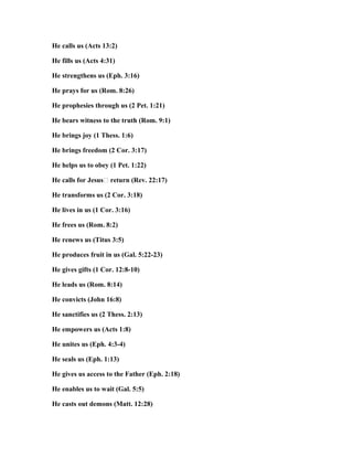 He calls us (Acts 13:2)
He fills us (Acts 4:31)
He strengthens us (Eph. 3:16)
He prays for us (Rom. 8:26)
He prophesies through us (2 Pet. 1:21)
He bears witness to the truth (Rom. 9:1)
He brings joy (1 Thess. 1:6)
He brings freedom (2 Cor. 3:17)
He helps us to obey (1 Pet. 1:22)
He calls for Jesus’ return (Rev. 22:17)
He transforms us (2 Cor. 3:18)
He lives in us (1 Cor. 3:16)
He frees us (Rom. 8:2)
He renews us (Titus 3:5)
He produces fruit in us (Gal. 5:22-23)
He gives gifts (1 Cor. 12:8-10)
He leads us (Rom. 8:14)
He convicts (John 16:8)
He sanctifies us (2 Thess. 2:13)
He empowers us (Acts 1:8)
He unites us (Eph. 4:3-4)
He seals us (Eph. 1:13)
He gives us access to the Father (Eph. 2:18)
He enables us to wait (Gal. 5:5)
He casts out demons (Matt. 12:28)
 