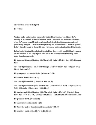 70 Functions of the Holy Spirit
By revtrev
We just had a an incredible weekend with the Holy Spirit… yes, I know He’s
already in us, around us and on us at all times…but there are moments and times
when He’s more palpable and people are healed, relationships are restored and
good things happen…I’m still shaking sensing His presence now. I’d better go soak.
Before I do, I wanted to share this post I prepared last week, about the Holy Spirit.
In her book, Spiritual Revolution Patricia King shows really good Biblical research
on the function of the Holy Spirit. This list of the 70 Functions of the Holy Spirit
come from her research.
He leads and directs. (Matthew 4:1; Mark 1:12; Luke 2:27; 4:1; Acts 8:29; Romans
8:14)
The Holy Spirit speaks – in, to and through. (Matthew 10:20; Acts 1:16; 2:4; 13:2;
28:25; Hebrews 3:7)
He gives power to cast out devils. (Matthew 12:28)
He releases power. (Luke 4:14)
The Holy Spirit anoints. (Luke 4:18; Acts 10:38)
The Holy Spirit “comes upon” or “falls on”. (Matthew 3:16; Mark 1:10; Luke 2:25;
3:22; 4:18; John 1:32,33; Acts 10:44; 11:15)
He baptizes and fills. (Matthew 3:11; Mark 1:8; Luke 1:15,41,67; 3:16, 4:1; John
1:33; Acts 1:4-5; 2:4; 4:8,31; 6:3,5; 7:55; 10:47; 11:24; 13:9,52; 1 Corinthians 12:12)
He gives new birth. (John 3:5,8)
He leads into worship. (John 4:23)
He flows like a river from the spirit man. (John 7:38-39)
He ministers truth. (John 14:17; 15:26; 16:13)
 