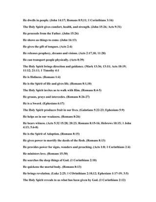 He dwells in people. (John 14:17; Romans 8:9,11; 1 Corinthians 3:16)
The Holy Spirit gives comfort, health, and strength. (John 15:26; Acts 9:31)
He proceeds from the Father. (John 15:26)
He shows us things to come. (John 16:13)
He gives the gift of tongues. (Acts 2:4)
He releases prophecy, dreams and visions. (Acts 2:17,18; 11:28)
He can transport people physically. (Acts 8:39)
The Holy Spirit brings direction and guidance. (Mark 13:36; 13:11; Acts 10:19;
11:12; 21:11; 1 Timothy 4:1
He is Holiness. (Romans 1:4)
He is the Spirit of life and gives life. (Romans 8:1,10)
The Holy Spirit invites us to walk with Him. (Romans 8:4-5)
He groans, prays and intercedes. (Romans 8:26-27)
He is a Sword. (Ephesians 6:17)
The Holy Spirit produces fruit in our lives. (Galatians 5:22-23; Ephesians 5:9)
He helps us in our weakness. (Romans 8:26)
He bears witness. (Acts 5:32 15:28; 20:23; Romans 8:15-16; Hebrews 10:15; 1 John
4:13; 5:6-8)
He is the Spirit of Adoption. (Romans 8:15)
He gives power to mortify the deeds of the flesh. (Romans 8:13)
He provides power for signs, wonders and preaching. (Acts 1:8; 1 Corinthians 2:4)
He ministers love. (Romans 15:30)
He searches the deep things of God. (1 Corinthians 2:10)
He quickens the mortal body. (Romans 8:13)
He brings revelation. (Luke 2:25; 1 COrinthians 2:10,12; Ephesians 1:17-19; 3:5)
The Holy Spirit reveals to us what has been given by God. (1 Corinthians 2:12)
 