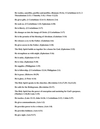 He washes, sanctifies, purifies and justifies. (Romans 15;16, 1 Corinthians 6:11; 2
Thessalonians 2:13; 1 Timothy 3:16; 1 Peter 1:2,22)
He gives gifts. (1 Corinthians 12:4-11; Hebrews 2:4)
He seals us. (2 Corinthians 1:22; Ephesians 4:30)
He is liberty. (2 Corinthians 3:17)
He changes us into the image of Christ. (2 Corinthians 3:17)
He is the promise of the blessing of Abraham. (Galatians 3:14)
He releases a cry to the Father. (Galatians 4:6)
He gives access to the Father. (Ephesians 2:18)
The Holy Spirit builds us together for a house for God. (Ephesians 2:22)
He strengthens us with might. (Ephesians 3:16)
He is unity. (Ephesians 4:3-4)
He is wine. (Ephesians 5:18)
He supplies. (Philippians 1:19)
He is fellowship. (2 Corinthians 13;14; Philippians 2:1)
He is grace. (Hebrews 10:29)
He is glory. (1 Peter 4:14)
The Holy Spirit speaks to the churches. (Revelation 2:11,17,29; 3:6,13,22)
He calls for the Bridegroom. (Revelation 22:17)
The Holy Spirit has the power of conception and anointing for God’s purposes.
(Matthew 1:18,20; Luke 1:35)
He teaches. (Luke 12:12; John 14:26; 1 Corinthians 2:13; 1 John 2:27)
He gives commandments. (Acts 1:2)
He provides power to be a witness. (Acts 1:8)
He provides boldness. (Acts 4:31)
He give sight. (Acts 9:17)
 