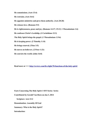 He commissions. (Acts 13:4)
He restrains. (Acts 16:6)
He appoints ministries and gives them authority. (Acts 20:28)
He releases love. (Romans 5:5)
He is righteousness, peace and joy. (Romans 14:17; 15:13; 1 Thessalonians 1:6)
He confesses Christ’s Lordship. (1 Corinthians 12:3)
The Holy Spirit brings the gospel. (1 Thessalonians 1:5-6)
He is keeping power. (2 Timothy 1:14)
He brings renewal. (Titus 3:5)
He moves on believers. (2 Peter 1:21)
He convicts the world. (John 16:8)
Read more at >>> http://revtrev.com/live-light/70-functions-of-the-holy-spirit/
Facts Concerning The Holy Spirit 1 Of 5 Series Series
Contributed by Gerald Van Horn on Jan 3, 2014
Scripture: Acts 13:2
Denomination: Assembly Of God
Summary: Who is the Holy Spirit?
Introduction:
 