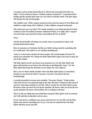 I recently read an article dated March 12, 2012 in the Jerusalem Post that was
titled, “Terror attack in Itamar: 5 family members murdered.” I remembered the
feeling and the emotion that came over me when I read this article. The holy anger.
The burden for the Jewish people.
The subtitle read, “Police suspect armed terrorist entered a house in West Bank and
stabbed a couple along with 3 children; 2 other children escaped un harmed.
The article goes on to say that “Five family members were found murdered in their
residence in the West Bank of Itamar settlement Friday over night, after a suspect
terrorist broke and entered the house and stabbed the five to death.”
Why?
All this Jewish family was doing was exactly what was promised to them. God
promised this land to them.
Here in America we Christians feel like our faith is being tested by something silly
as a traffic jam. The truth is we are spoiled, including me,
And yet, we feel such a burden for these people. The Jewish people in Israel. Or,
maybe you remember 911. Maybe the Holy Spirit laid it upon your heart to pray for
one of the victims.
The Holy Spirit can stir our hearts in an unusual way. It is the Holy Spirit who
places that burden in our hearts. He will make us do things like “pray.” It’s the
Holy Spirit that keeps the situation on our minds. We can’t shake it.
Have you ever had a family member where the Holy Spirit places a tremendous
burden on your heart for them? You pray. You fast. You need to feel the
breakthrough.
I recently preached a sermon series entitled, “Necessary Enemy.” I had no idea
what some of you were going through at the time. But later I found out that some of
you have some huge enemies in your life. This is exactly how the Holy Spirit works.
He knows what you need. He sets up the situation. He knows what you need. He sets
up the situation. He moves. He breathes. He is working at all times
There is only one thing more powerful than seeing the Holy Spirit work in someone
else’s life and that seeing him work in yours.
If you want power, confidence, joy, peace and more love in your life, ask the Holy
Spirit come and do something new in you. You may be surprised how the Holy
Spirit will show up in your life.
 