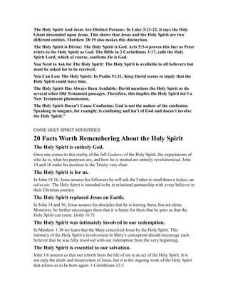 The Holy Spirit And Jesus Are Distinct Persons: In Luke 3:21-22, it says the Holy
Ghost descended upon Jesus. This shows that Jesus and the Holy Spirit are two
different entities. Matthew 28:19 also makes this distinction.
The Holy Spirit is Divine: The Holy Spirit is God. Acts 5:3-4 proves this fact as Peter
refers to the Holy Spirit as God. The Bible in 2 Corinthians 3:17, calls the Holy
Spirit Lord, which of course, confirms He is God.
You Need to Ask for The Holy Spirit: The Holy Spirit is available to all believers but
must be asked for to be received.
You Can Lose The Holy Spirit: In Psalm 51:11, King David seems to imply that the
Holy Spirit could leave him.
The Holy Spirit Has Always Been Available: David mentions the Holy Spirit as do
several other Old Testament passages. Therefore, this implies the Holy Spirit isn’t a
New Testament phenomenon.
The Holy Spirit Doesn’t Cause Confusion: God is not the author of the confusion.
Speaking in tongues, for example, is confusing and isn’t of God and doesn’t involve
the Holy Spirit."
COME HOLY SPIRIT MINISTRIES
20 Facts Worth Remembering About the Holy Spirit
The Holy Spirit is entirely God.
Once one comes to this reality of the full Godness of the Holy Spirit, the expectations of
who he is, what his purposes are, and how he is treated are entirely revolutionized. John
14 and 16 make his position in the Trinity very clear.
The Holy Spirit is for us.
In John 14:16, Jesus assures his followers he will ask the Father to send them a helper, an
advocate. The Holy Spirit is intended to be in relational partnership with every believer in
their Christian journey.
The Holy Spirit replaced Jesus on Earth.
In John 14 and 16, Jesus assures his disciples that he is leaving them, but not alone.
Moreover, he further encourages them that it is better for them that he goes so that the
Holy Spirit can come. (John 16:7)
The Holy Spirit was intimately involved in our redemption.
In Matthew 1:18 we learn that the Mary conceived Jesus by the Holy Spirit. This
intimacy of the Holy Spirit’s involvement in Mary’s conception should encourage each
believer that he was fully involved with our redemption from the very beginning.
The Holy Spirit is essential to our salvation.
John 3:6 assures us that our rebirth from the life of sin is an act of the Holy Spirit. It is
not only the death and resurrection of Jesus, but it is the ongoing work of the Holy Spirit
that allows us to be born again. 1 Corinthians 12:3
 