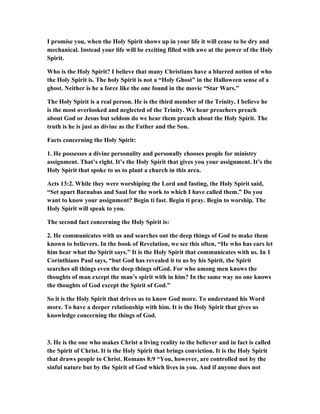 I promise you, when the Holy Spirit shows up in your life it will cease to be dry and
mechanical. Instead your life will be exciting filled with awe at the power of the Holy
Spirit.
Who is the Holy Spirit? I believe that many Christians have a blurred notion of who
the Holy Spirit is. The holy Spirit is not a “Holy Ghost” in the Halloween sense of a
ghost. Neither is he a force like the one found in the movie “Star Wars.”
The Holy Spirit is a real person. He is the third member of the Trinity. I believe he
is the most overlooked and neglected of the Trinity. We hear preachers preach
about God or Jesus but seldom do we hear them preach about the Holy Spirit. The
truth is he is just as divine as the Father and the Son.
Facts concerning the Holy Spirit:
1. He possesses a divine personality and personally chooses people for ministry
assignment. That’s right. It’s the Holy Spirit that gives you your assignment. It’s the
Holy Spirit that spoke to us to plant a church in this area.
Acts 13:2. While they were worshiping the Lord and fasting, the Holy Spirit said,
“Set apart Barnabas and Saul for the work to which I have called them.” Do you
want to know your assignment? Begin ti fast. Begin ti pray. Begin to worship. The
Holy Spirit will speak to you.
The second fact concerning the Holy Spirit is:
2. He communicates with us and searches out the deep things of God to make them
known to believers. In the book of Revelation, we see this often, “He who has ears let
him hear what the Spirit says.” It is the Holy Spirit that communicates with us. In 1
Corinthians Paul says, “but God has revealed it to us by his Spirit, the Spirit
searches all things even the deep things ofGod. For who among men knows the
thoughts of man except the man’s spirit with in him? In the same way no one knows
the thoughts of God except the Spirit of God.”
So it is the Holy Spirit that drives us to know God more. To understand his Word
more. To have a deeper relationship with him. It is the Holy Spirit that gives us
knowledge concerning the things of God.
3. He is the one who makes Christ a living reality to the believer and in fact is called
the Spirit of Christ. It is the Holy Spirit that brings conviction. It is the Holy Spirit
that draws people to Christ. Romans 8:9 “You, however, are controlled not by the
sinful nature but by the Spirit of God which lives in you. And if anyone does not
 