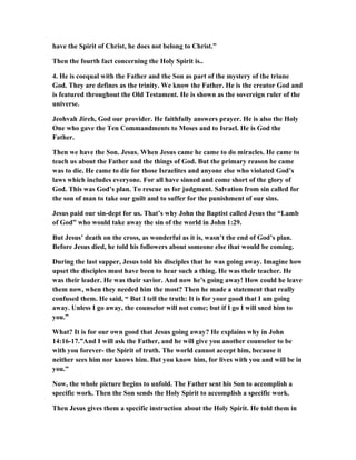 have the Spirit of Christ, he does not belong to Christ.”
Then the fourth fact concerning the Holy Spirit is..
4. He is coequal with the Father and the Son as part of the mystery of the triune
God. They are defines as the trinity. We know the Father. He is the creator God and
is featured throughout the Old Testament. He is shown as the sovereign ruler of the
universe.
Jeohvah Jireh, God our provider. He faithfully answers prayer. He is also the Holy
One who gave the Ten Commandments to Moses and to Israel. He is God the
Father.
Then we have the Son. Jesus. When Jesus came he came to do miracles. He came to
teach us about the Father and the things of God. But the primary reason he came
was to die. He came to die for those Israelites and anyone else who violated God’s
laws which includes everyone. For all have sinned and come short of the glory of
God. This was God’s plan. To rescue us for judgment. Salvation from sin called for
the son of man to take our guilt and to suffer for the punishment of our sins.
Jesus paid our sin-dept for us. That’s why John the Baptist called Jesus the “Lamb
of God” who would take away the sin of the world in John 1:29.
But Jesus’ death on the cross, as wonderful as it is, wasn’t the end of God’s plan.
Before Jesus died, he told his followers about someone else that would be coming.
During the last supper, Jesus told his disciples that he was going away. Imagine how
upset the disciples must have been to hear such a thing. He was their teacher. He
was their leader. He was their savior. And now he’s going away! How could he leave
them now, when they needed him the most? Then he made a statement that really
confused them. He said, “ But I tell the truth: It is for your good that I am going
away. Unless I go away, the counselor will not come; but if I go I will sned him to
you.”
What? It is for our own good that Jesus going away? He explains why in John
14:16-17.”And I will ask the Father, and he will give you another counselor to be
with you forever- the Spirit of truth. The world cannot accept him, because it
neither sees him nor knows him. But you know him, for lives with you and will be in
you.”
Now, the whole picture begins to unfold. The Father sent his Son to accomplish a
specific work. Then the Son sends the Holy Spirit to accomplish a specific work.
Then Jesus gives them a specific instruction about the Holy Spirit. He told them in
 