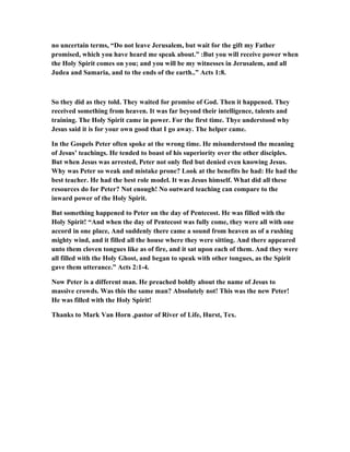 no uncertain terms, “Do not leave Jerusalem, but wait for the gift my Father
promised, which you have heard me speak about.” :But you will receive power when
the Holy Spirit comes on you; and you will be my witnesses in Jerusalem, and all
Judea and Samaria, and to the ends of the earth..” Acts 1:8.
So they did as they told. They waited for promise of God. Then it happened. They
received something from heaven. It was far beyond their intelligence, talents and
training. The Holy Spirit came in power. For the first time. Thye understood why
Jesus said it is for your own good that I go away. The helper came.
In the Gospels Peter often spoke at the wrong time. He misunderstood the meaning
of Jesus’ teachings. He tended to boast of his superiority over the other disciples.
But when Jesus was arrested, Peter not only fled but denied even knowing Jesus.
Why was Peter so weak and mistake prone? Look at the benefits he had: He had the
best teacher. He had the best role model. It was Jesus himself. What did all these
resources do for Peter? Not enough! No outward teaching can compare to the
inward power of the Holy Spirit.
But something happened to Peter on the day of Pentecost. He was filled with the
Holy Spirit! “And when the day of Pentecost was fully come, they were all with one
accord in one place, And suddenly there came a sound from heaven as of a rushing
mighty wind, and it filled all the house where they were sitting. And there appeared
unto them cloven tongues like as of fire, and it sat upon each of them. And they were
all filled with the Holy Ghost, and began to speak with other tongues, as the Spirit
gave them utterance.” Acts 2:1-4.
Now Peter is a different man. He preached boldly about the name of Jesus to
massive crowds. Was this the same man? Absolutely not! This was the new Peter!
He was filled with the Holy Spirit!
Thanks to Mark Van Horn ,pastor of River of Life, Hurst, Tex.
 