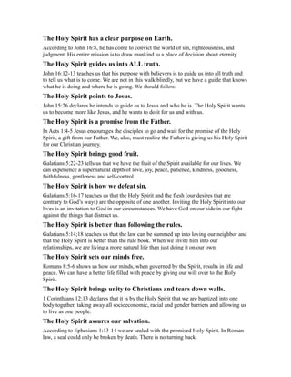 The Holy Spirit has a clear purpose on Earth.
According to John 16:8, he has come to convict the world of sin, righteousness, and
judgment. His entire mission is to draw mankind to a place of decision about eternity.
The Holy Spirit guides us into ALL truth.
John 16:12-13 teaches us that his purpose with believers is to guide us into all truth and
to tell us what is to come. We are not in this walk blindly, but we have a guide that knows
what he is doing and where he is going. We should follow.
The Holy Spirit points to Jesus.
John 15:26 declares he intends to guide us to Jesus and who he is. The Holy Spirit wants
us to become more like Jesus, and he wants to do it for us and with us.
The Holy Spirit is a promise from the Father.
In Acts 1:4-5 Jesus encourages the disciples to go and wait for the promise of the Holy
Spirit, a gift from our Father. We, also, must realize the Father is giving us his Holy Spirit
for our Christian journey.
The Holy Spirit brings good fruit.
Galatians 5:22-23 tells us that we have the fruit of the Spirit available for our lives. We
can experience a supernatural depth of love, joy, peace, patience, kindness, goodness,
faithfulness, gentleness and self-control.
The Holy Spirit is how we defeat sin.
Galatians 5:16-17 teaches us that the Holy Spirit and the flesh (our desires that are
contrary to God’s ways) are the opposite of one another. Inviting the Holy Spirit into our
lives is an invitation to God in our circumstances. We have God on our side in our fight
against the things that distract us.
The Holy Spirit is better than following the rules.
Galatians 5:14;18 teaches us that the law can be summed up into loving our neighbor and
that the Holy Spirit is better than the rule book. When we invite him into our
relationships, we are living a more natural life than just doing it on our own.
The Holy Spirit sets our minds free.
Romans 8:5-6 shows us how our minds, when governed by the Spirit, results in life and
peace. We can have a better life filled with peace by giving our will over to the Holy
Spirit.
The Holy Spirit brings unity to Christians and tears down walls.
1 Corinthians 12:13 declares that it is by the Holy Spirit that we are baptized into one
body together, taking away all socioeconomic, racial and gender barriers and allowing us
to live as one people.
The Holy Spirit assures our salvation.
According to Ephesians 1:13-14 we are sealed with the promised Holy Spirit. In Roman
law, a seal could only be broken by death. There is no turning back.
 