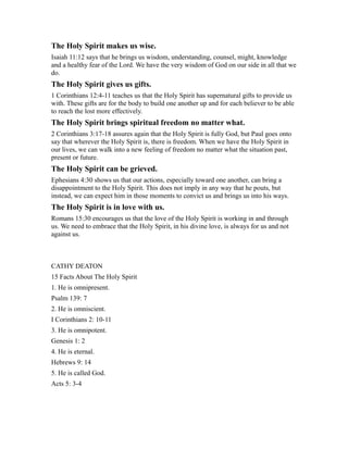 The Holy Spirit makes us wise.
Isaiah 11:12 says that he brings us wisdom, understanding, counsel, might, knowledge
and a healthy fear of the Lord. We have the very wisdom of God on our side in all that we
do.
The Holy Spirit gives us gifts.
1 Corinthians 12:4-11 teaches us that the Holy Spirit has supernatural gifts to provide us
with. These gifts are for the body to build one another up and for each believer to be able
to reach the lost more effectively.
The Holy Spirit brings spiritual freedom no matter what.
2 Corinthians 3:17-18 assures again that the Holy Spirit is fully God, but Paul goes onto
say that wherever the Holy Spirit is, there is freedom. When we have the Holy Spirit in
our lives, we can walk into a new feeling of freedom no matter what the situation past,
present or future.
The Holy Spirit can be grieved.
Ephesians 4:30 shows us that our actions, especially toward one another, can bring a
disappointment to the Holy Spirit. This does not imply in any way that he pouts, but
instead, we can expect him in those moments to convict us and brings us into his ways.
The Holy Spirit is in love with us.
Romans 15:30 encourages us that the love of the Holy Spirit is working in and through
us. We need to embrace that the Holy Spirit, in his divine love, is always for us and not
against us.
CATHY DEATON
15 Facts About The Holy Spirit
1. He is omnipresent.
Psalm 139: 7
2. He is omniscient.
I Corinthians 2: 10-11
3. He is omnipotent.
Genesis 1: 2
4. He is eternal.
Hebrews 9: 14
5. He is called God.
Acts 5: 3-4
 