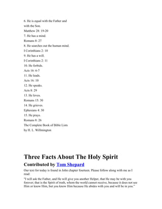6. He is equal with the Father and
with the Son.
Matthew 28: 19-20
7. He has a mind.
Romans 8: 27
8. He searches out the human mind.
I Corinthians 2: 10
9. He has a will.
I Corinthians 2: 11
10. He forbids.
Acts 16: 6-7
11. He leads.
Acts 16: 10
12. He speaks.
Acts 8: 29
13. He loves.
Romans 15: 30
14. He grieves.
Ephesians 4: 30
15. He prays.
Romans 8: 26
The Complete Book of Bible Lists
by H. L. Willmington
Three Facts About The Holy Spirit
Contributed by Tom Shepard
Our text for today is found in John chapter fourteen. Please follow along with me as I
read:
"I will ask the Father, and He will give you another Helper, that He may be with you
forever; that is the Spirit of truth, whom the world cannot receive, because it does not see
Him or know Him, but you know Him because He abides with you and will be in you.”
 