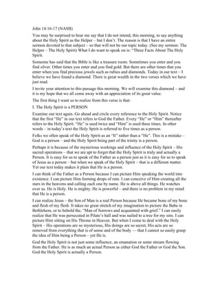John 14:16-17 (NASB)
You may be surprised to hear me say that I do not intend, this morning, to say anything
about the Holy Spirit as the Helper – but I don’t. The reason is that I have an entire
sermon devoted to that subject – so that will not be our topic today. (See my sermon: The
Helper – The Holy Spirit) What I do want to speak on is: “Three Facts About The Holy
Spirit.
Someone has said that the Bible is like a treasure room. Sometimes you enter and you
find silver. Other times you enter and you find gold. But there are other times that you
enter when you find precious jewels such as rubies and diamonds. Today in our text – I
believe we have found a diamond. There is great wealth in the two verses which we have
just read.
I invite your attention to this passage this morning. We will examine this diamond – and
it is my hope that we all come away with an appreciation of its great value.
The first thing I want us to realize from this verse is that:
I. The Holy Spirit is a PERSON
Examine our text again. Go ahead and circle every reference to the Holy Spirit. Notice
that the first “He” in our text refers to God the Father. Every “He” or “Him” thereafter
refers to the Holy Spirit. “He” is used twice and “Him” is used three times. In other
words – in today’s text the Holy Spirit is referred to five times as a person.
Folks we often speak of the Holy Spirit as an “It” rather than a “He”. This is a mistake –
God is a person – and the Holy Spirit being part of the trinity is a person.
Perhaps it is because of the mysterious workings and influence of the Holy Spirit – His
sacred operations – that we are apt to forget that the Holy Spirit is truly and actually a
Person. It is easy for us to speak of the Father as a person just as it is easy for us to speak
of Jesus as a person – but when we speak of the Holy Spirit – that is a different matter.
Yet our text today makes it plain that He is a person.
I can think of the Father as a Person because I can picture Him speaking the world into
existence. I can picture Him forming drops of rain. I can conceive of Him creating all the
stars in the heavens and calling each one by name. He is above all things. He watches
over us. He is Holy. He is mighty. He is powerful – and there is no problem in my mind
that He is a person.
I can realize Jesus – the Son of Man is a real Person because He became bone of my bone
and flesh of my flesh. It takes no great stretch of my imagination to picture the Babe in
Bethlehem, or to behold the, “Man of Sorrows and acquainted with grief.” I can easily
realize that He was persecuted in Pilate’s hall and was nailed to a tree for my sins. I can
picture Him sitting on His Throne in Heaven. But when I come to deal with the Holy
Spirit – His operations are so mysterious, His doings are so secret, His acts are so
removed from everything that is of sense and of the body — that I cannot so easily grasp
the idea of Him being a Person – yet He is.
God the Holy Spirit is not just some influence, an emanation or some stream flowing
from the Father. He is as much an actual Person as either God the Father or God the Son.
God the Holy Spirit is actually a Person.
 