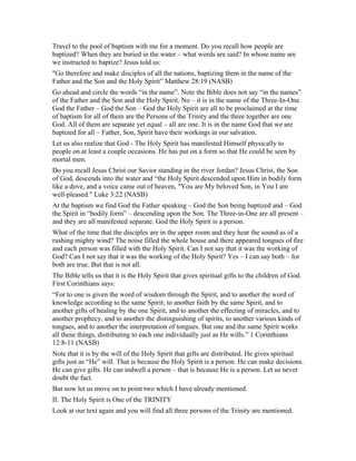 Travel to the pool of baptism with me for a moment. Do you recall how people are
baptized? When they are buried in the water – what words are said? In whose name are
we instructed to baptize? Jesus told us:
"Go therefore and make disciples of all the nations, baptizing them in the name of the
Father and the Son and the Holy Spirit” Matthew 28:19 (NASB)
Go ahead and circle the words “in the name”. Note the Bible does not say “in the names”
of the Father and the Son and the Holy Spirit. No – it is in the name of the Three-In-One.
God the Father – God the Son – God the Holy Spirit are all to be proclaimed at the time
of baptism for all of them are the Persons of the Trinity and the three together are one
God. All of them are separate yet equal – all are one. It is in the name God that we are
baptized for all – Father, Son, Spirit have their workings in our salvation.
Let us also realize that God - The Holy Spirit has manifested Himself physically to
people on at least a couple occasions. He has put on a form so that He could be seen by
mortal men.
Do you recall Jesus Christ our Savior standing in the river Jordan? Jesus Christ, the Son
of God, descends into the water and “the Holy Spirit descended upon Him in bodily form
like a dove, and a voice came out of heaven, "You are My beloved Son, in You I am
well-pleased." Luke 3:22 (NASB)
At the baptism we find God the Father speaking – God the Son being baptized and – God
the Spirit in “bodily form” – descending upon the Son. The Three-in-One are all present –
and they are all manifested separate. God the Holy Spirit is a person.
What of the time that the disciples are in the upper room and they hear the sound as of a
rushing mighty wind? The noise filled the whole house and there appeared tongues of fire
and each person was filled with the Holy Spirit. Can I not say that it was the working of
God? Can I not say that it was the working of the Holy Spirit? Yes – I can say both – for
both are true. But that is not all.
The Bible tells us that it is the Holy Spirit that gives spiritual gifts to the children of God.
First Corinthians says:
“For to one is given the word of wisdom through the Spirit, and to another the word of
knowledge according to the same Spirit; to another faith by the same Spirit, and to
another gifts of healing by the one Spirit, and to another the effecting of miracles, and to
another prophecy, and to another the distinguishing of spirits, to another various kinds of
tongues, and to another the interpretation of tongues. But one and the same Spirit works
all these things, distributing to each one individually just as He wills.” 1 Corinthians
12:8-11 (NASB)
Note that it is by the will of the Holy Spirit that gifts are distributed. He gives spiritual
gifts just as “He” will. That is because the Holy Spirit is a person. He can make decisions.
He can give gifts. He can indwell a person – that is because He is a person. Let us never
doubt the fact.
But now let us move on to point two which I have already mentioned.
II. The Holy Spirit is One of the TRINITY
Look at our text again and you will find all three persons of the Trinity are mentioned.
 