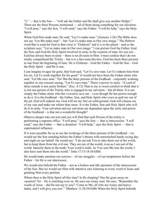“I,” — that is the Son — “will ask the Father and He shall give you another Helper.”
There are the three Persons mentioned — all of them doing something for our salvation.
“I will pray,” says the Son. “I will send,” says the Father. “I will be help,” says the Holy
Spirit.
When God first made man, He said, “Let Us make man.” (Genesis 1:26) The Bible does
not say “Let Me make man” – but “Let Us make man in Our own image.” The Hebrew
word that is used for God in that verse is “Eloheem” and it is in the plural – and so the
scripture says: “Let us make man in Our own image.” I can picture God the Father, God
the Son, and God the Holy Spirit involved in unity in the creation of man, for you see –
God has always been in unity – there is no division in Him. I must confess that I do not
totally comprehend the Trinity – but it is a fact none-the-less. God has been three persons
in one from the beginning of time. He is Eloheem – God the Father – God the Son – God
the Holy Spirit – and He is one.
I can imagine in ages far gone, that God said, “Let Us save man. Let Us redeem him from
his sin. Let Us work together for his good.” It would not have been the Father alone who
said, “Let Me save man.” No! But the three persons of the Godhead – conjointly working
together in one consent saying, “Let Us save man.” There is power in unity. “A cord of
three strands is not easily broken.” (Ecc. 4:12) That to me is sweet comfort to think that it
is not one person of the Trinity who is engaged in my salvation – but all three. It is not
simply the Father alone who has vowed to save me – even though He has power enough
to do it. It is the Godhead – the Father, Son, and Holy Spirit who vows to pull me out of
the pit. God will redeem me. God will set my feet on solid ground. God will cleanse me
of my sins and make me whiter than snow. It is the Father, Son and Holy Spirit who will
do it in unity. Your salvation and my salvation are dependent upon the unity and power
of the Godhead – is that not a wonderful thought?
Observe deeper into our text and you will find that each Person of the trinity is
performing a separate office. “I will pray,” says the Son — that is intercession. “I will
send,” says the Father — that is donation. “I will help,” says the Holy Spirit — that is
supernatural influence.
If it were possible for us to see the workings of the three persons of the Godhead – we
would see the Son standing before the Father’s throne with outstretched hands crying day
and night on our behalf. He would say: "I do not ask You to take them out of the world,
but to keep them from the evil one. They are not of the world, even as I am not of the
world. Sanctify them in the truth; Your word is truth. As You sent Me into the world, I
also have sent them into the world.” John 17:15-18 (NASB)
He would make mention our sorrows – of our struggles – of our temptations before the
Father – for He is our intercessor..
We would also behold the Father – not as a listless and idle spectator of the intercession
of the Son. But we would see Him with attentive ears listening to every word of Jesus and
granting Him every petition.
Where then is the Holy Spirit all this time? Is He sleeping? Has He gone away on
vacation? No – He is watching over us. He sees our weary soul. He says, “Remember the
words of Jesus – did He not say to you? ‘Come to Me, all who are weary and heavy-
laden, and I will give you rest.’” Matthew 11:28 (NASB) When the Holy Spirit beholds
 