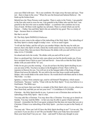 your eyes filled with tears – He is our comforter. He wipes away the tears and says, “Fear
not – there is hope in the cross.” When He sees the bruised and battered Believer – He
binds up the broken heart.
Behold how the Three Persons work together. There is unity in the Trinity. I am grateful
to the Son who went to cross for me. I am grateful to the Father who sent the Son. I am
grateful to the Son who sent us another Helper – a comforter who comforts me in my
time of need. All three work together my salvation. There is a bond which can not be
broken — Father, Son and Holy Spirit who are united for my good. This is a trinity of
hope – because there is a triune God.
But that is not all:
III. The Holy Spirit INDWELLS believers
Folks we now come to the subject of the indwelling of the Holy Spirit. The indwelling of
the Holy Spirit is clearly taught in today’s text – so let us read it again:
"I will ask the Father, and He will give you another Helper, that He may be with you
forever; that is the Spirit of truth, whom the world cannot receive, because it does not see
Him or know Him, but you know Him because He abides with you and will be in you.”
John 14:16-17 (NASB)
Go ahead and circle the words, “He abides with you and will be in you”.
Here is a profound fact. God not only cares about you but He dwells inside you. If you
have accepted Jesus Christ as your Lord and Savior – Jesus tells us that the Holy Spirit
abides with you and will be “in” you.
Folks let me give you this warning – if you do not have the Holy Spirit dwelling in you –
you are none of His. You have no place in the Kingdom of God. There will be no
mansion in Heaven for you. You will not sit at the banquet table of the King of kings.
Whom God saves He indwells. We are told in the text that Jesus would send another
Helper, who would abide in the saints forever. He would dwell with them and be in them.
This Folks – is a fact.
Ignatius, a martyr from centuries ago, used to call himself Theophorus, which means
God-bearer, “because,” said he, “I bear with me the Holy Spirit.” Every true believer is a
God-bearer. The Bible says:
“Do you not know that your body is a temple of the Holy Spirit who is in you, whom you
have from God, and that you are not your own?” 1 Corinthians 6:19 (NASB)
Christian – the Holy Spirit dwells in you. A person is not a Christian does not have the
indwelling of the Holy Spirit – that is a fact.
You may talk like a Christian. You may dress like a Christian. You may go to church on
Sunday. You may read the Bible – in fact you may be able to quote it backward and
forward – (remember the Devil can quote scripture) but that does not mean that you are a
Christian. If there is no indwelling of the Holy Spirit – you have no part in the Family of
God.
You may ask: “How can I tell if I have the Holy Spirit dwelling in me?” Let me ask, “Do
you know if you are alive or not? Do you breathe? Does your body have movement?
Does your heart beat? Can you see – hear – and smell? Is there any thought in your
 