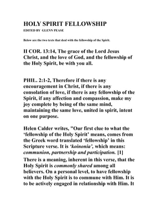 HOLY SPIRIT FELLOWSHIP
EDITED BY GLENN PEASE
Below are the two texts that deal with the fellowship of the Spirit.
II COR. 13:14, The grace of the Lord Jesus
Christ, and the love of God, and the fellowship of
the Holy Spirit, be with you all.
PHIL. 2:1-2, Therefore if there is any
encouragement in Christ, if there is any
consolation of love, if there is any fellowship of the
Spirit, if any affection and compassion, make my
joy complete by being of the same mind,
maintaining the same love, united in spirit, intent
on one purpose.
Helen Calder writes, "Our first clue to what the
‘fellowship of the Holy Spirit’ means, comes from
the Greek word translated ‘fellowship’ in this
Scripture verse. It is ‘koinonia’, which means:
communion, partnership and participation. [1]
There is a meaning, inherent in this verse, that the
Holy Spirit is commonly shared among all
believers. On a personal level, to have fellowship
with the Holy Spirit is to commune with Him. It is
to be actively engaged in relationship with Him. It
 
