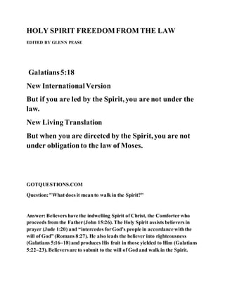 HOLY SPIRIT FREEDOMFROM THE LAW
EDITED BY GLENN PEASE
Galatians5:18
New InternationalVersion
But if you are led by the Spirit, you are not under the
law.
New Living Translation
But when you are directed by the Spirit, you are not
under obligationto the law of Moses.
GOTQUESTIONS.COM
Question:"What does it mean to walk in the Spirit?"
Answer: Believers have the indwelling Spirit of Christ, the Comforter who
proceeds from the Father(John 15:26). The Holy Spirit assists believers in
prayer (Jude 1:20) and “intercedes forGod’s people in accordance withthe
will of God” (Romans 8:27). He also leads the believer into righteousness
(Galatians 5:16–18)and produces His fruit in those yielded to Him (Galatians
5:22–23). Believersare to submit to the will of God and walk in the Spirit.
 