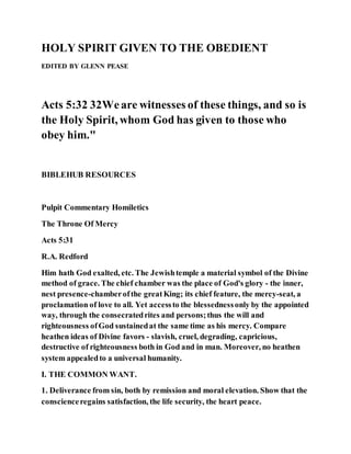 HOLY SPIRIT GIVEN TO THE OBEDIENT
EDITED BY GLENN PEASE
Acts 5:32 32Weare witnesses of these things, and so is
the Holy Spirit, whom God has given to those who
obey him."
BIBLEHUB RESOURCES
Pulpit Commentary Homiletics
The Throne Of Mercy
Acts 5:31
R.A. Redford
Him hath God exalted, etc. The Jewishtemple a material symbol of the Divine
method of grace. The chief chamber was the place of God's glory - the inner,
nest presence-chamberofthe greatKing; its chief feature, the mercy-seat, a
proclamation of love to all. Yet accessto the blessednessonly by the appointed
way, through the consecratedrites and persons;thus the will and
righteousness ofGod sustainedat the same time as his mercy. Compare
heathen ideas of Divine favors - slavish, cruel, degrading, capricious,
destructive of righteousness both in God and in man. Moreover, no heathen
system appealedto a universal humanity.
I. THE COMMON WANT.
1. Deliverance from sin, both by remission and moral elevation. Show that the
conscienceregains satisfaction, the life security, the heart peace.
 