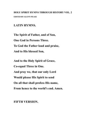 HOLY SPIRIT HYMNS THROUGH HISTORY VOL. 2
EDITED BY GLENN PEASE
LATIN HYMNS.
The Spirit of Father, and of Son,
One God in Persons Three.
To God the Father laud and praise,
And to His blessed Son,
And to the Holy Spirit of Grace,
Co-equal Three in One.
And pray we, that our only Lord
Would please His Spirit to send
On all that shall profess His name,
From hence to the world’s end. Amen.
FIFTH VERSION.
 