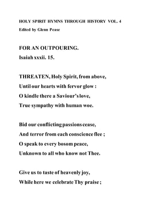 HOLY SPIRIT HYMNS THROUGH HISTORY VOL. 4
Edited by Glenn Pease
FOR AN OUTPOURING.
Isaiahxxxii. 15.
THREATEN, Holy Spirit, from above,
Until our hearts with fervor glow :
O kindle there a Saviour’slove,
True sympathy with human woe.
Bid our conflictingpassionscease,
And terror from each conscienceflee ;
O speak to every bosom peace,
Unknown to all who know not Thee.
Give us to taste of heavenlyjoy,
Whilehere we celebrateThy praise;
 