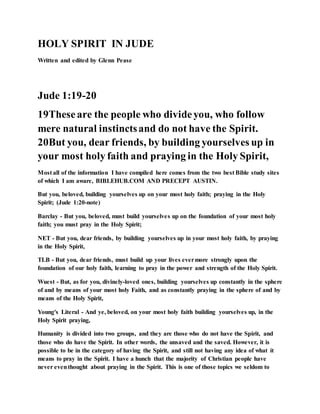 HOLY SPIRIT IN JUDE
Written and edited by Glenn Pease
Jude 1:19-20
19Theseare the people who divideyou, who follow
mere natural instinctsand do not have the Spirit.
20But you, dear friends, by building yourselves up in
your most holy faith and praying in the Holy Spirit,
Most all of the information I have compiled here comes from the two best Bible study sites
of which I am aware, BIBLEHUB.COM AND PRECEPT AUSTIN.
But you, beloved, building yourselves up on your most holy faith; praying in the Holy
Spirit; (Jude 1:20-note)
Barclay - But you, beloved, must build yourselves up on the foundation of your most holy
faith; you must pray in the Holy Spirit;
NET - But you, dear friends, by building yourselves up in your most holy faith, by praying
in the Holy Spirit,
TLB - But you, dear friends, must build up your lives evermore strongly upon the
foundation of our holy faith, learning to pray in the power and strength of the Holy Spirit.
Wuest - But, as for you, divinely-loved ones, building yourselves up constantly in the sphere
of and by means of your most holy Faith, and as constantly praying in the sphere of and by
means of the Holy Spirit,
Young's Literal - And ye, beloved, on your most holy faith building yourselves up, in the
Holy Spirit praying,
Humanity is divided into two groups, and they are those who do not have the Spirit, and
those who do have the Spirit. In other words, the unsaved and the saved. However, it is
possible to be in the category of having the Spirit, and still not having any idea of what it
means to pray in the Spirit. I have a hunch that the majority of Christian people have
never eventhought about praying in the Spirit. This is one of those topics we seldom to
 