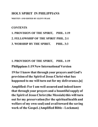 HOLY SPIRIT IN PHILIPPIANS
WRITTEN AND EDITED BY GLENN PEASE
CONTENTS
1. PROVISION OF THE SPIRIT, PHIL. 1:19
2. FELLOWSHIP OF THE SPIRIT PHIL. 2:1
3. WORSHIP BY THE SPIRIT. PHIL. 3:3
1. PROVISION OF THE SPIRIT, PHIL. 1:19
Philippians1:19 New International Version
19 for I know that through your prayers and God’s
provisionof the Spiritof Jesus Christwhat has
happened to me will turn out for my deliverance.[a]
Amplified: For I am well assuredand indeed know
that through your prayers and a bountiful supply of
the Spirit of Jesus Christ (the Messiah)this will turn
out for my preservation(for the spiritualhealth and
welfare of my own soul) and availtoward the saving
work of the Gospel. (Amplified Bible - Lockman)
 