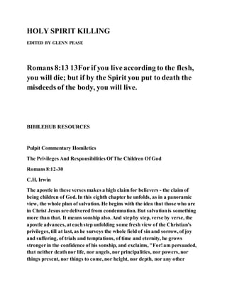 HOLY SPIRIT KILLING
EDITED BY GLENN PEASE
Romans 8:13 13Forif you liveaccording to the flesh,
you will die; but if by the Spirit you put to death the
misdeeds of the body, you will live.
BIBILEHUB RESOURCES
Pulpit Commentary Homiletics
The Privileges And Responsibilities Of The Children Of God
Romans 8:12-30
C.H. Irwin
The apostle in these verses makes a high claim for believers - the claim of
being children of God. In this eighth chapter he unfolds, as in a panoramic
view, the whole plan of salvation. He begins with the idea that those who are
in Christ Jesus are delivered from condemnation. But salvationis something
more than that. It means sonship also. And stepby step, verse by verse, the
apostle advances, ateachstep unfolding some fresh view of the Christian's
privileges, till at last, as he surveys the whole field of sin and sorrow, of joy
and suffering, of trials and temptations, of time and eternity, he grows
strongerin the confidence of his sonship, and exclaims, "For!am persuaded,
that neither death nor life, nor angels, nor principalities, nor powers, nor
things present, nor things to come, nor height, nor depth, nor any other
 
