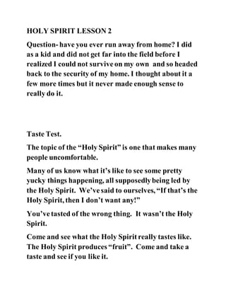 HOLY SPIRIT LESSON 2
Question-have you ever run away from home? I did
as a kid and did not get far into the field before I
realized I could not surviveon my own and so headed
back to the security of my home. I thought about it a
few more times but it never made enough sense to
really do it.
Taste Test.
The topic of the “Holy Spirit” is one that makes many
people uncomfortable.
Many of us know what it’s like to see some pretty
yucky things happening, all supposedlybeing led by
the Holy Spirit. We’vesaid to ourselves, “If that’s the
Holy Spirit, then I don’t want any!”
You’vetasted of the wrong thing. It wasn’t the Holy
Spirit.
Come and see what the Holy Spiritreally tastes like.
The Holy Spirit produces “fruit”. Come and take a
taste and see if you like it.
 