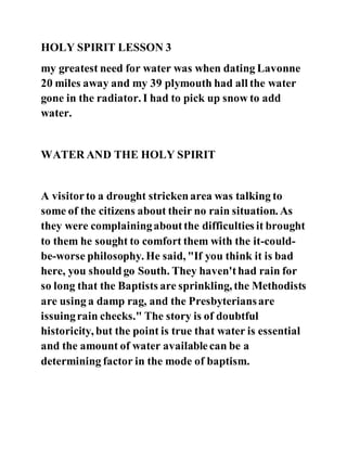 HOLY SPIRIT LESSON 3
my greatest need for water was when dating Lavonne
20 miles away and my 39 plymouth had all the water
gone in the radiator. I had to pick up snow to add
water.
WATER AND THE HOLY SPIRIT
A visitorto a drought strickenarea was talking to
some of the citizens about their no rain situation. As
they were complainingaboutthe difficulties it brought
to them he sought to comfort them with the it-could-
be-worse philosophy. He said, "If you think it is bad
here, you shouldgo South. They haven'thad rain for
so long that the Baptists are sprinkling, the Methodists
are using a damp rag, and the Presbyteriansare
issuingrain checks." The story is of doubtful
historicity, but the point is true that water is essential
and the amount of water availablecan be a
determining factor in the mode of baptism.
 