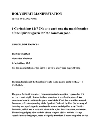 HOLY SPIRIT MANIFESTATION
EDITED BY GLENN PEASE
1 Corinthians12:7 7Now to each one the manifestation
of the Spirit is given for the common good.
BIBLEHUB RESOURCES
The Universal Gift
Alexander Maclaren
1 Corinthians 12:7
But the manifestation of the Spirit is given to every man to profit with.
The manifestationof the Spirit is given to every man to profit withal.' -- 1
COR. xii.7.
The greatfact which to-day[1] commemorates is too often regardedas if it
were a transient gift, limited to those on whom it was first bestowed. We
sometimes hear it said that the greatneed of the Christian world is a second
Pentecost, a fresh outpouring of the Spirit of God and the like. Such a way of
thinking and speaking misconceivesthe nature and significance of the first
Pentecost, whichhad a transient element in it, but in essencewas permanent.
The rushing mighty wind and the cloventongues of fire, and the strange
speechin many languages, were allequally transient. The rushing wind swept
 