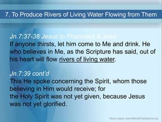 7. To Produce Rivers of Living Water Flowing from Them
Jn.7:37-38 Jesus to Pharisees & Jews
If anyone thirsts, let him com...
