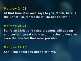 Matthew 24:23
At that time if anyone says to you, 'Look, here is
the Christ!' or, 'There he is!' do not believe it.
Matthew 24:24
For false Christ and false prophets will appear
and perform great signs and miracles to deceive
even the elect--if that were possible.
Matthew 24:25
See, I have told you ahead of time.
 