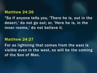 Matthew 24:26
"So if anyone tells you, 'There he is, out in the
desert,' do not go out; or, 'Here he is, in the
inner rooms,' do not believe it.
Matthew 24:27
For as lightning that comes from the east is
visible even in the west, so will be the coming
of the Son of Man.
 