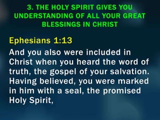 Ephesians 1:13
And you also were included in
Christ when you heard the word of
truth, the gospel of your salvation.
Having believed, you were marked
in him with a seal, the promised
Holy Spirit,
3. THE HOLY SPIRIT GIVES YOU
UNDERSTANDING OF ALL YOUR GREAT
BLESSINGS IN CHRIST
 