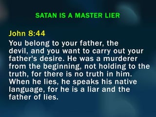 John 8:44
You belong to your father, the
devil, and you want to carry out your
father's desire. He was a murderer
from the beginning, not holding to the
truth, for there is no truth in him.
When he lies, he speaks his native
language, for he is a liar and the
father of lies.
SATAN IS A MASTER LIER
 