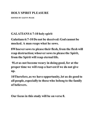 HOLY SPIRIT PLEASURE
EDITED BY GLENN PEASE
GALATIANS 6 7-10 holy spirit
Galatians 6:7-10 Do not be deceived:God cannot be
mocked. A man reaps what he sows.
8Whoeversows to pleasetheir flesh, from the flesh will
reap destruction;whoever sows to pleasethe Spirit,
from the Spirit will reap eternal life.
9Let us not become weary in doing good, for at the
proper time we will reap a harvestif we do not give
up.
10Therefore,as we have opportunity, let us do good to
all people, especiallyto thosewho belong to the family
of believers.
Our focus in this study will be on verse 8.
 