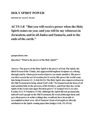 HOLY SPIRIT POWER
EDITED BY GLENN PEASE
ACTS 1:8 "But you will receive power when the Holy
Spirit comes on you; and you will be my witnesses in
Jerusalem, and in all Judea and Samaria, and to the
ends of the earth."
gotquestions.com
Question:"What is the powerof the Holy Spirit?"
Answer: The powerof the Holy Spirit is the power of God. The Spirit, the
third Personof the Trinity, has appearedthroughout Scripture as a Being
through and by whom greatworks ofpower are made manifest. His power
was first seenin the act of creation, for it was by His power the world came
into being (Genesis 1:1–2;Job26:13). The Holy Spirit also empoweredmen in
the Old Testamentto bring about God’s will: “So Samuel took the horn of oil
and anointed him in the presence ofhis brothers, and from that day on the
Spirit of the Lord came upon David in power” (1 Samuel 16:13; see also
Exodus 31:2–5;Numbers 27:18). Although the Spirit did not permanently
indwell God’s people in the Old Testament, He workedthrough them and
gave them power to achieve things they would not have been able to
accomplishon their own. All of Samson’s feats ofstrength are directly
attributed to the Spirit coming upon him (Judges 14:6, 19;15:14).
 