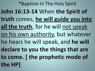 *Baptism In The Holy Spirit

John 16:13-14 When the Spirit of
truth comes, he will guide you into
all the truth, for he will not speak
on his own authority, but whatever
he hears he will speak, and he will
declare to you the things that are
to come. [ the prophetic mode of
the HP]

 
