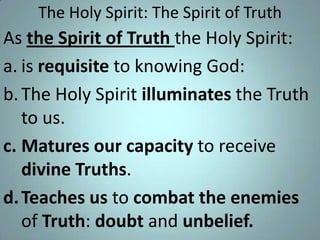 The Holy Spirit: The Spirit of Truth

As the Spirit of Truth the Holy Spirit:
a. is requisite to knowing God:
b. The Holy Spirit illuminates the Truth
to us.
c. Matures our capacity to receive
divine Truths.
d. Teaches us to combat the enemies
of Truth: doubt and unbelief.

 