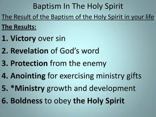 Baptism In The Holy Spirit
The Result of the Baptism of the Holy Spirit in your life
The Results:

1. Victory over sin
2. Revelation of God’s word
3. Protection from the enemy
4. Anointing for exercising ministry gifts
5. *Ministry growth and development
6. Boldness to obey the Holy Spirit

 