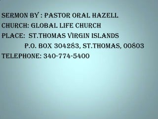 Sermon by : Pastor Oral Hazell
Church: Global Life Church
Place: St.Thomas Virgin Islands
P.O. Box 304283, St.Thomas, 00803
Telephone: 340-774-5400

 