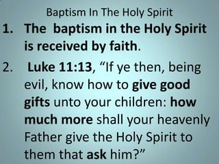 Baptism In The Holy Spirit

1. The baptism in the Holy Spirit
is received by faith.
2. Luke 11:13, “If ye then, being
evil, know how to give good
gifts unto your children: how
much more shall your heavenly
Father give the Holy Spirit to
them that ask him?”

 