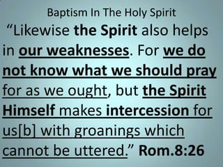 Baptism In The Holy Spirit

“Likewise the Spirit also helps
in our weaknesses. For we do
not know what we should pray
for as we ought, but the Spirit
Himself makes intercession for
us[b] with groanings which
cannot be uttered.” Rom.8:26

 